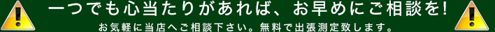 一つでも心当たりがあれば、お早めにご相談を!お気軽に当店へご相談下さい。無料で出張測定致します。